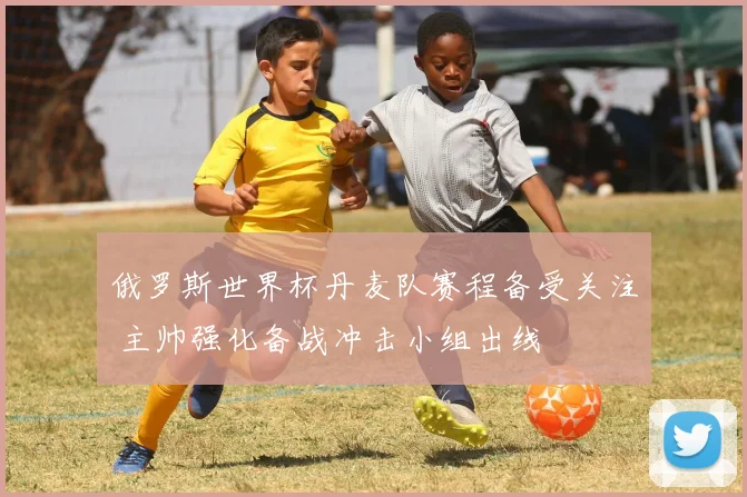 俄罗斯世界杯丹麦队赛程备受关注 主帅强化备战冲击小组出线
