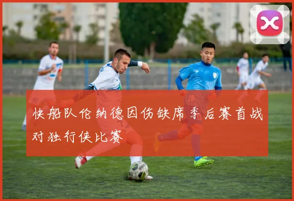 快船队伦纳德因伤缺席季后赛首战对独行侠比赛
