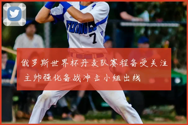 俄罗斯世界杯丹麦队赛程备受关注 主帅强化备战冲击小组出线