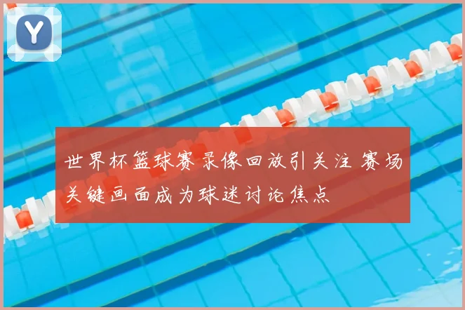 世界杯篮球赛录像回放引关注 赛场关键画面成为球迷讨论焦点