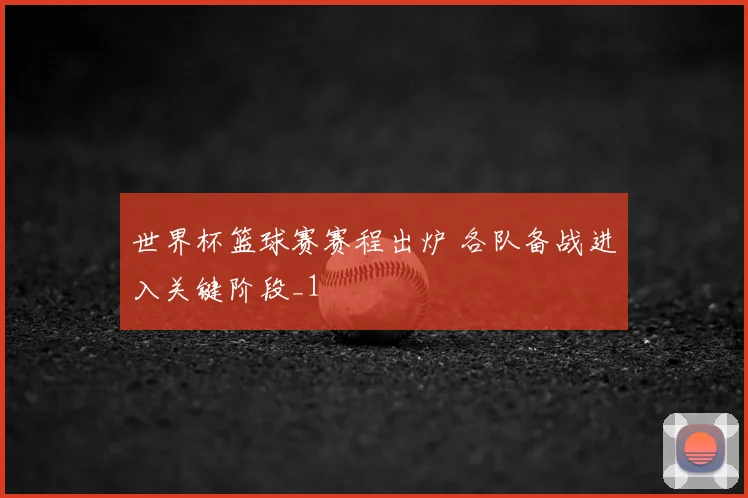 世界杯篮球赛赛程出炉 各队备战进入关键阶段_1