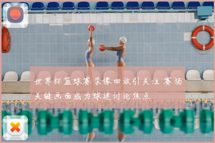 世界杯篮球赛录像回放引关注 赛场关键画面成为球迷讨论焦点