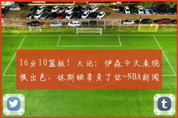16分10篮板！火记：伊森今天表现很出色，休斯顿辜负了你-NBA新闻