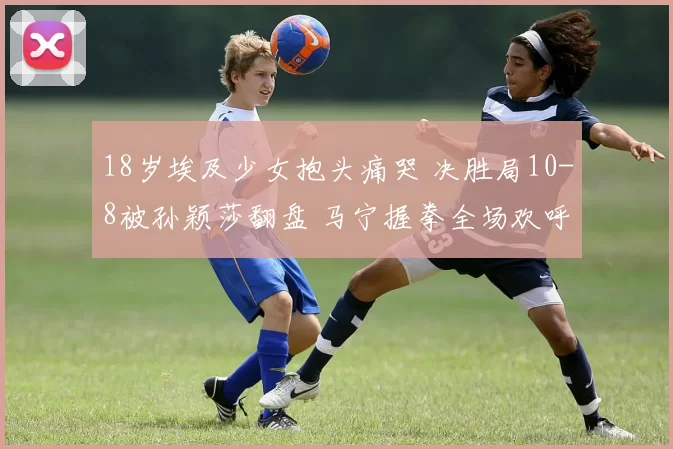 18岁埃及少女抱头痛哭 决胜局10-8被孙颖莎翻盘 马宁握拳全场欢呼