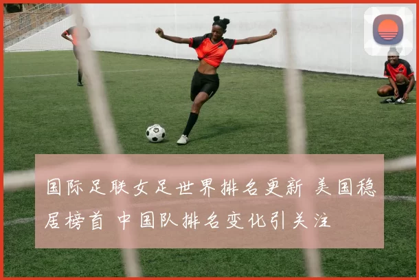 国际足联女足世界排名更新 美国稳居榜首 中国队排名变化引关注
