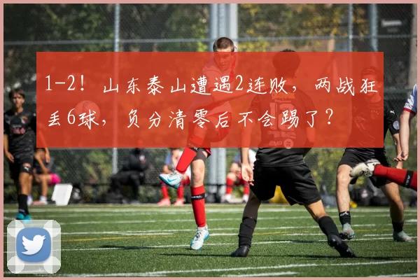 1-2！山东泰山遭遇2连败，两战狂丢6球，负分清零后不会踢了？