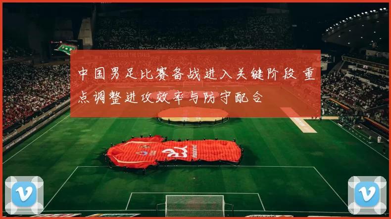 中国男足比赛备战进入关键阶段 重点调整进攻效率与防守配合