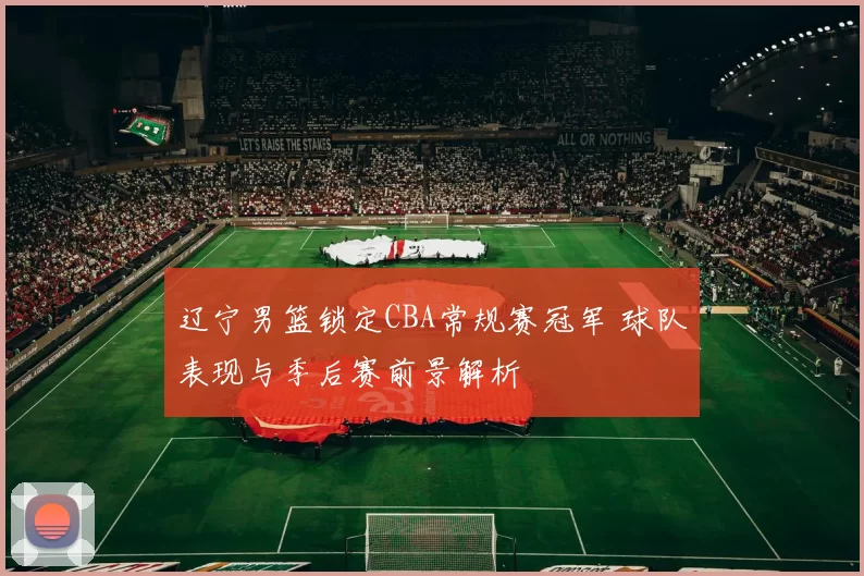 辽宁男篮锁定CBA常规赛冠军 球队表现与季后赛前景解析