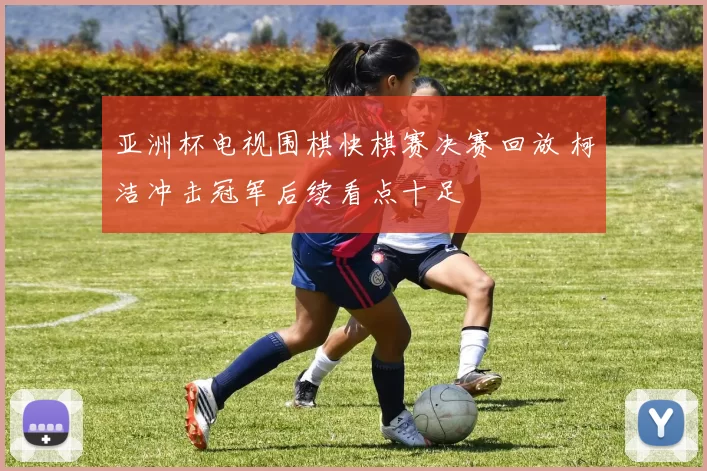 亚洲杯电视围棋快棋赛决赛回放 柯洁冲击冠军后续看点十足