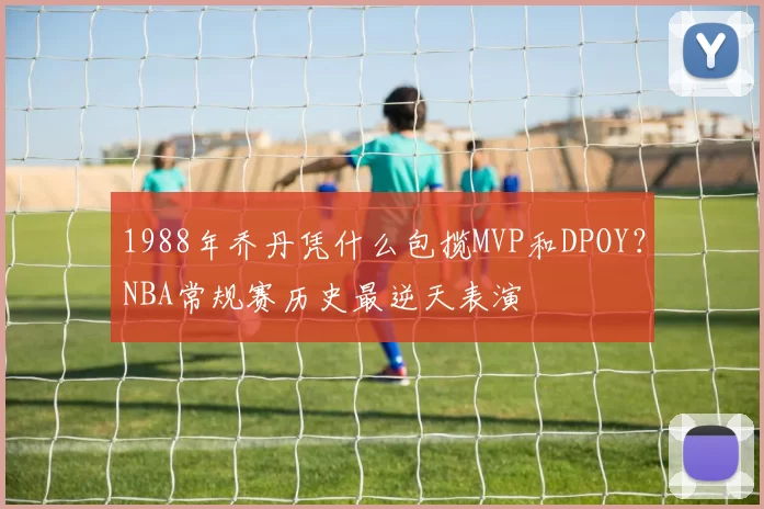 1988年乔丹凭什么包揽MVP和DPOY？NBA常规赛历史最逆天表演