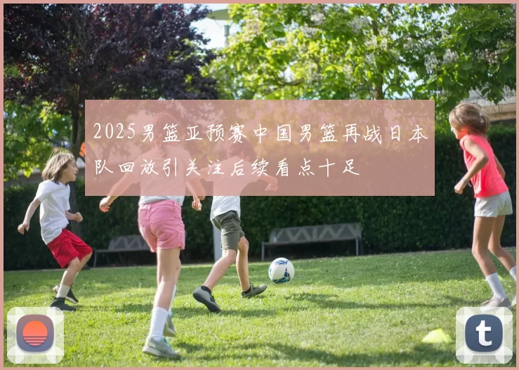 2025男篮亚预赛中国男篮再战日本队回放引关注后续看点十足