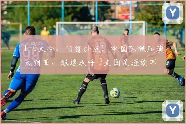 1-0大冷，门将扑点！中国队碾压澳大利亚，球迷欢呼 3支国足连续不败