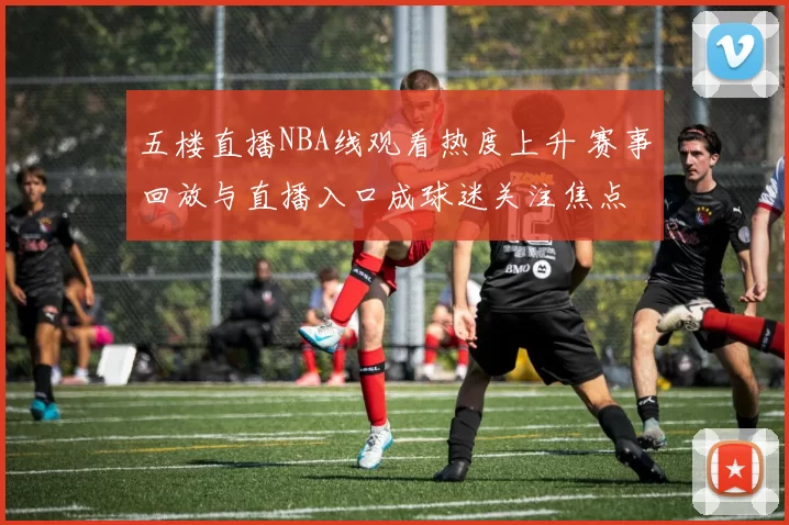 五楼直播NBA线观看热度上升 赛事回放与直播入口成球迷关注焦点