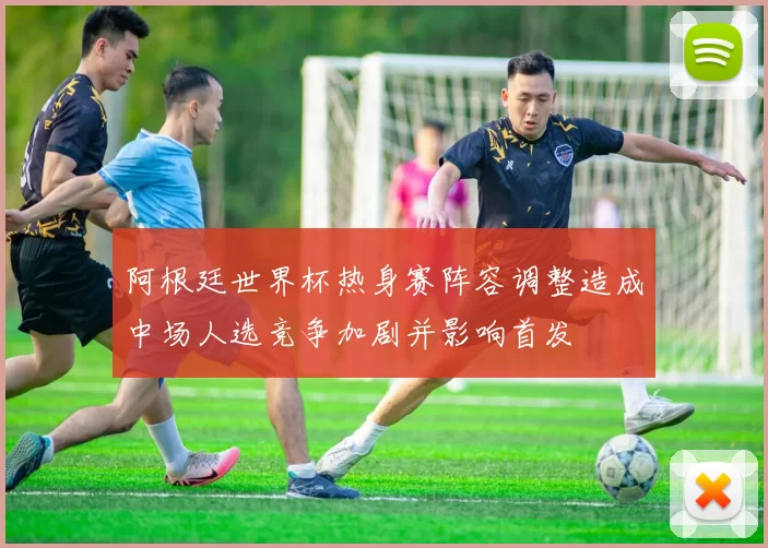 阿根廷世界杯热身赛阵容调整造成中场人选竞争加剧并影响首发