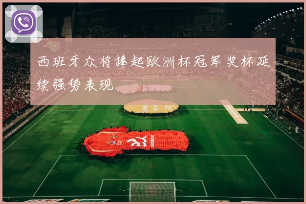 西班牙众将捧起欧洲杯冠军奖杯延续强势表现