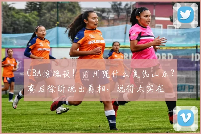 CBA惊魂夜！广州凭什么复仇山东？赛后徐昕说出真相，说得太实在