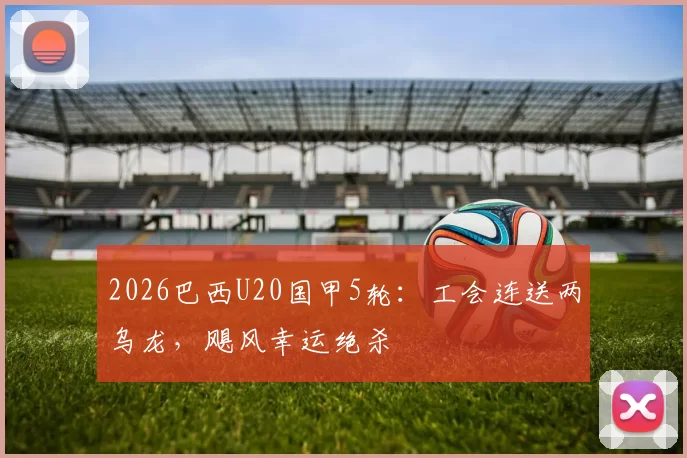 2026巴西U20国甲5轮：工会连送两乌龙，飓风幸运绝杀
