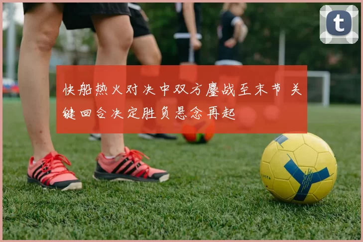 快船热火对决中双方鏖战至末节 关键回合决定胜负悬念再起
