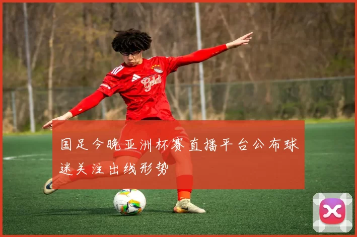 国足今晚亚洲杯赛直播平台公布球迷关注出线形势